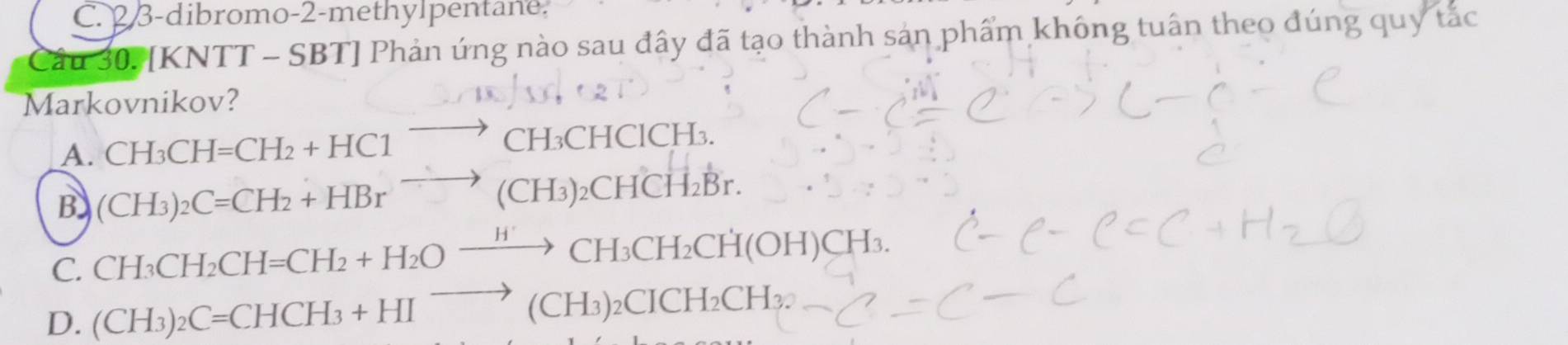 C. 2 3-dibromo-2-methylpentane.
Cầu 307 [KNTT - SBT] Phản ứng nào sau đây đã tạo thành sản phẩm không tuấn theo đúng quy tắc
Markovnikov?
A. CH_3CH=CH_2+HC1^- to CH₃CHClCH₃.
B (CH_3)_2C=CH_2+HBr^(to) (CH₃)₂CHCH₂Br.
C. CH_3CH_2CH=CH_2+H_2Oxrightarrow H' / CH₃CH₂CH(O H )CH₃.
D. (CH_3)_2C=CHCH_3+HIto (CH_3 )2CICH₂CH₃.