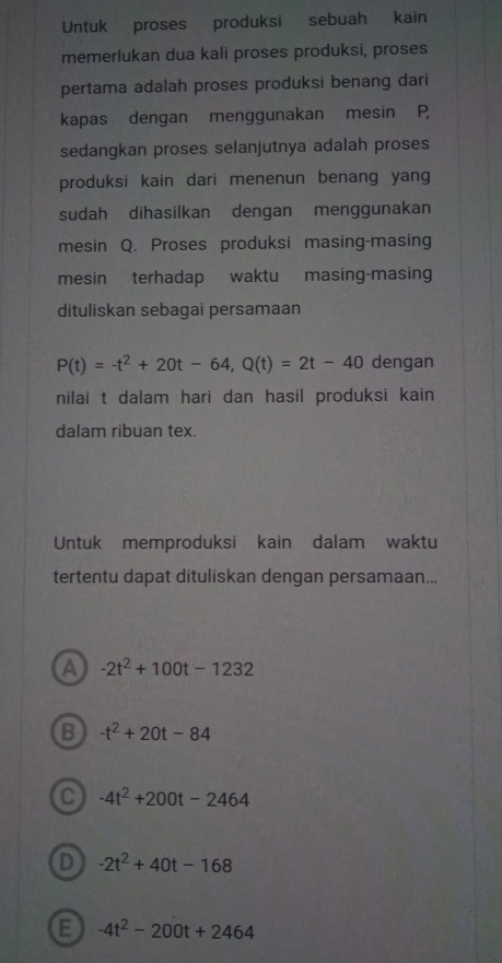 Untuk proses produksi sebuah kain
memerlukan dua kali proses produksi, proses
pertama adalah proses produksi benang dari
kapas dengan menggunakan mesin P,
sedangkan proses selanjutnya adalah proses
produksi kain dari menenun benang yang
sudah dihasilkan dengan menggunakan
mesin Q. Proses produksi masing-masing
mesin terhadap waktu masing-masing
dituliskan sebagai persamaan
P(t)=-t^2+20t-64, Q(t)=2t-40 dengan
nilai t dalam hari dan hasil produksi kain 
dalam ribuan tex.
Untuk memproduksi kain dalam waktu
tertentu dapat dituliskan dengan persamaan...
a -2t^2+100t-1232
B -t^2+20t-84
C -4t^2+200t-2464
D -2t^2+40t-168
E -4t^2-200t+2464