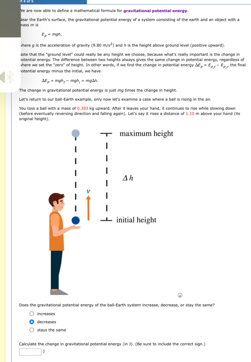 Ve are now able to define a mathematical formula for gravitational potential energy.
Near the Earth's surface, the gravitational potential energy of a system consisting of the earth and an object with a
nass m is
E_p=mgh,
where g is the acceleration of gravity (9.80m/s^2) and h is the height above ground level (positive upward).
Jote that the "ground level" could really be any height we choose, because what's really important is the change in
otential energy. The difference between two heights always gives the same change in potential energy, regardless of
where we set the "zero" of height. In other words, if we find the change in potential energy Delta E_p=E_P,f-E_P,l , the final
otential energy minus the initial, we have
Delta E_p=mgh_f-mgh_i=mg△ h.
The change in gravitational potential energy is just mg times the change in height.
Let's return to our ball-Earth example, only now let's examine a case where a ball is rising in the air.
You toss a ball with a mass of 0.393 kg upward. After it leaves your hand, it continues to rise while slowing down
(before eventually reversing direction and falling again). Let's say it rises a distance of 1.10 m above your hand (its
original height).
Does the gravitational potential energy of the ball-Earth system increase, decrease, or stay the same?
increases
decreases
stays the same
Calculate the change in gravitational potential energy (in J). (Be sure to include the correct sign.)
□ 1