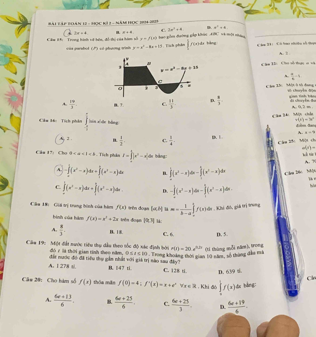 BàI TậP TOÁN 12 - HỌC KÌ 2 - năM HỌC 2024-2025
B.
C. 2π^2+4. D. π^2+4.
A. 2π +4. π +4.
Câu 15: Trong hình vẽ bên, đồ thị của hàm số y=f(x) bao gồm đường gấp khúc ABC và một nhánh
của parabol (P) có phương trình y=x^2-8x+15. Tích phân ∈tlimits _0^(5f(x) dx bang: Câu 21: Có bao nhiêu số thực
A. 2 .
B
Câu 22: Cho số thực a và
2
y=x^2)-8x+15
A.  a/6 -1.
C
0 2 3 5 x  Câu 23: Một ô tô đang 
tổ chuyển độn
gian tính bǎn
A.  19/3 .  11/3 .
D.  8/3 . di chuyển đư
B. 7.
C.
A. 0, 2 m .
Câu 24: Một chất
Câu 16: Tích phân ∈tlimits _- π /2 ^ π /2 |sin x|dx bằng:
v(t)=3t^2
điểm đang
A. x=9
A 2 . D. 1 .
C.
B.  1/2 .  1/4 · Câu 25: Một chi
a(t)=
Câu 17: Cho 0. Tích phân I=∈tlimits _a^(b|x^2)-x|dx bằng:
kể từ I
A. 70
A. -∈tlimits _0^(1(x^2)-x)dx+∈tlimits _1^(b(x^2)-x)dx B. ∈tlimits _a^(1(x^2)-x)dx-∈tlimits _1^(b(x^2)-x)dx Câu 26: Một
làn
C. ∈tlimits _a^(1(x^2)-x)dx+∈tlimits _1^(b(x^2)-x)dx.
D. -∈tlimits _a^(1(x^2)-x)dx-∈tlimits _1^(b(x^2)-x)dx.
hì
Câu 18: Giá trị trung bình của hàm f(x) trên đoạn [a;b] là m= 1/b-a ∈tlimits _a^(bf(x)dx. Khi đó, giá trị trung
bình của hàm f(x)=x^2)+2x trên đoạn [0;3] là:
B. 18.
A.  8/3 . C. 6. D. 5.
Câu 19: Một đất nước tiêu thụ dầu theo tốc độ xác định bởi r(t)=20.e^(0.2t) (tỉ thùng mỗi năm), trong
đó t là thời gian tính theo năm, 0≤ t≤ 10. Trong khoảng thời gian 10 năm, số thùng dầu mà
đất nước đó đã tiêu thụ gần nhất với giá trị nào sau đây?
A. 1 278 ti. B. 147 ti. C. 128 ti.
D. 639 ti.
Câu
Câu 20: Cho hàm số f(x) thỏa mãn f(0)=4;f'(x)=x+e^x forall x∈ R. Khi đó ∈tlimits _0^(1f(x)dx bằng:
A. frac 6e+13)6. B.  (6e+25)/6 . C.  (6e+25)/3 . D.  (6e+19)/6 .