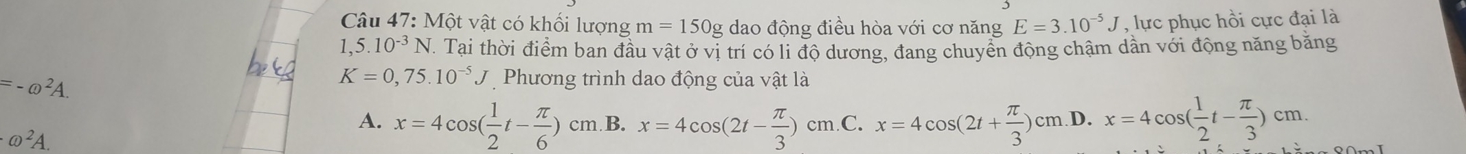 M6t vật có khối lượng m=150g dao động điều hòa với cơ năng E=3.10^(-5)J , lực phục hồi cực đại là
1,5.10^(-3)N T. Tại thời điểm ban đầu vật ở vị trí có li độ dương, đang chuyển động chậm dần với động năng băng
=-@^2A.
K=0,75.10^(-5)J Phương trình dao động của vật là
A. x=4cos ( 1/2 t- π /6 )cm B. x=4cos (2t- π /3 )cm.C. x=4cos (2t+ π /3 )cm .D. x=4cos ( 1/2 t- π /3 )cm.
omega^2A.