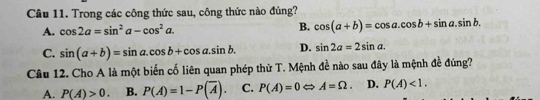 Trong các công thức sau, công thức nào đúng?
A. cos 2a=sin^2a-cos^2a. B. cos (a+b)=cos a.cos b+sin a.sin b.
C. sin (a+b)=sin a.cos b+cos a.sin b.
D. sin 2a=2sin a. 
Câu 12. Cho A là một biến cố liên quan phép thử T. Mệnh đề nào sau đây là mệnh đề đúng?
A. P(A)>0. B. P(A)=1-P(overline A). C. P(A)=0 Leftrightarrow A=Omega. D. P(A)<1</tex>.