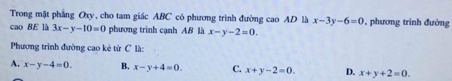 Trong mặt phẳng Oxy, cho tam giác ABC có phương trình đường cao AD là x-3y-6=0 , phương trình đường
cao BE là 3x-y-10=0 phương trình cạnh AB là x-y-2=0. 
Phương trình đường cao kẻ từ C là:
A. x-y-4=0. B. x-y+4=0. C. x+y-2=0. D. x+y+2=0.