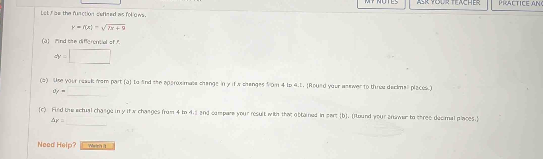 ASK YOUR TEACHER PRACTICE AN
Let f be the function defined as follows.
y=f(x)=sqrt(7x+9)
(a) Find the differential of f.
(b) Use your result from part (a) to find the approximate change in y if x changes from 4 to 4.1. (Round your answer to three decimal places.)
_
dy=
(c) Find the actual change in y if x changes from 4 to 4.1 and compare your result with that obtained in part (b). (Round your answer to three decimal places.)
_
△ y=
Need Help? Watch It