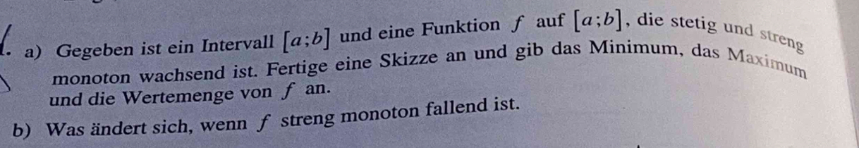 Gegeben ist ein Intervall [a;b] und eine Funktion f auf [a;b] , die stetig und streng 
monoton wachsend ist. Fertige eine Skizze an und gib das Minimum, das Maximum
und die Wertemenge von f an.
b) Was ändert sich, wenn f streng monoton fallend ist.