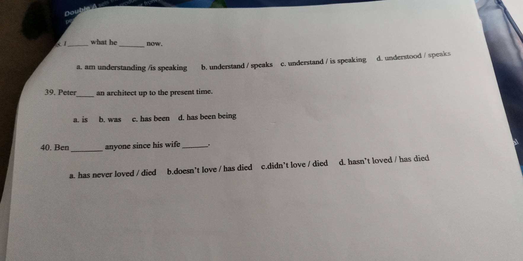 Do
81 _what he _now.
a. am understanding /is speaking b. understand / speaks c. understand / is speaking d. understood / speaks
39. Peter_ an architect up to the present time.
a. is b. was c. has been d. has been being
40. Ben_ anyone since his wife _.
a. has never loved / died b.doesn’t love / has died c.didn’t love / died d. hasn’t loved / has died