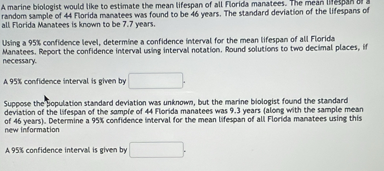 A marine biologist would like to estimate the mean lifespan of all Florida manatees. The mean lifespan of a 
random sample of 44 Florida manatees was found to be 46 years. The standard deviation of the lifespans of 
all Florida Manatees is known to be 7.7 years. 
Using a 95% confidence level, determine a confidence interval for the mean lifespan of all Florida 
Manatees. Report the confidence interval using interval notation. Round solutions to two decimal places, if 
necessary. 
A 95% confidence interval is given by □. 
Suppose the population standard deviation was unknown, but the marine biologist found the standard 
deviation of the lifespan of the sample of 44 Florida manatees was 9.3 years (along with the sample mean 
of 46 years). Determine a 95% confidence interval for the mean lifespan of all Florida manatees using this 
new information 
A 95% confidence interval is given by □.