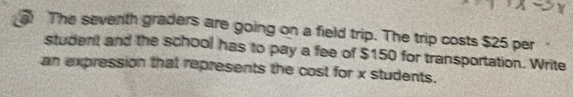 The seventh graders are going on a field trip. The trip costs $25 per 
student and the school has to pay a fee of $150 for transportation. Write 
an expression that represents the cost for x students.