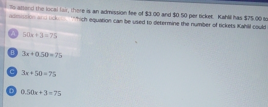 To attend the local fair, there is an admission fee of $3.00 and $0.50 per ticket. Kahlil has $75.00 to
admission and tickets. Which equation can be used to determine the number of tickets Kahlil could
A 50x+3=75
B 3x+0.50=75
C 3x+50=75
D 0.50x+3=75