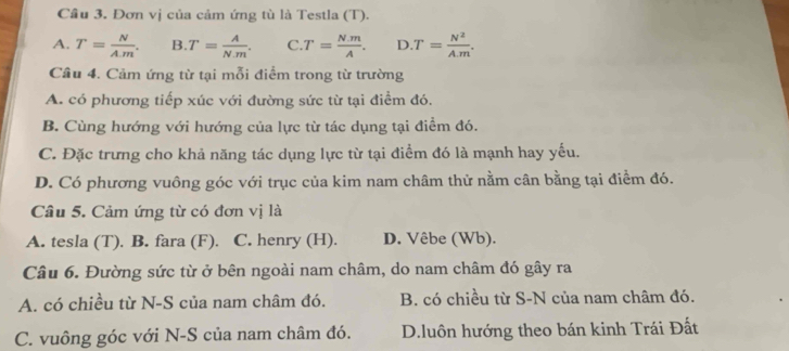 Cầu 3. Đơn vị của cảm ứng tù là Testla (T).
A. T= N/A.m . B. T= A/N.m . C. T= (N.m)/A . D.T= N^2/A.m . 
Câu 4. Cảm ứng từ tại mỗi điểm trong từ trường
A. có phương tiếp xúc với đường sức từ tại điểm đó.
B. Cùng hướng với hướng của lực từ tác dụng tại điểm đó.
C. Đặc trưng cho khả năng tác dụng lực từ tại điểm đó là mạnh hay yếu.
D. Có phương vuông góc với trục của kim nam châm thử nằm cân bằng tại điểm đó.
Câu 5. Cảm ứng từ có đơn vị là
A. tesla (T). B. fara (F). C. henry (H). D. Vêbe (Wb).
Câu 6. Đường sức từ ở bên ngoài nam châm, do nam châm đó gây ra
A. có chiều từ N-S của nam châm đó. B. có chiều từ S-N của nam châm đó.
C. vuông góc với N-S của nam châm đó. D.luôn hướng theo bán kinh Trái Đất