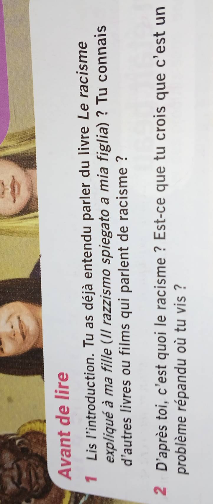 Avant de lire 
1 Lis l'introduction. Tu as déjà entendu parler du livre Le racisme 
expliqué à ma fille (Il razzismo spiegato a mia figlia) ? Tu connais 
d'autres livres ou films qui parlent de racisme ? 
2 D'après toi, c'est quoi le racisme ? Est-ce que tu crois que c'est un 
problème répandu où tu vis ?