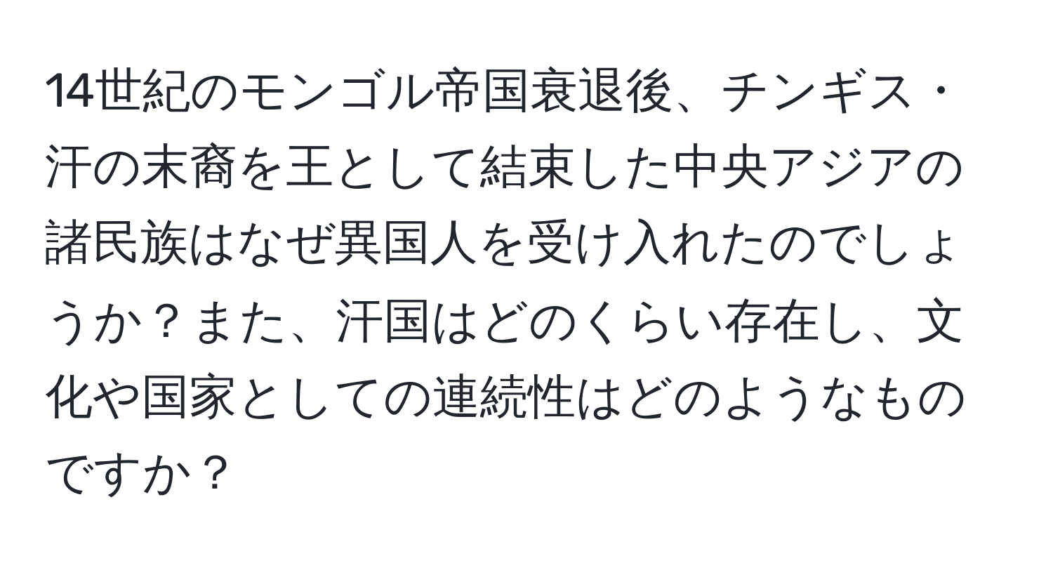 14世紀のモンゴル帝国衰退後、チンギス・汗の末裔を王として結束した中央アジアの諸民族はなぜ異国人を受け入れたのでしょうか？また、汗国はどのくらい存在し、文化や国家としての連続性はどのようなものですか？