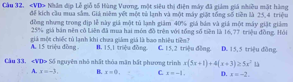 VD> Nhân dịp Lễ giỗ tổ Hùng Vương, một siêu thị điện máy đã giảm giá nhiều mặt hàng
để kích cầu mua sắm. Giá niêm yết một tủ lạnh và một máy giặt tổng số tiền là 25,4 triệu
đồng nhưng trong dịp lễ này giá một tủ lạnh giảm 40% giá bán và giá một máy giặt giảm
25% giá bán nên cô Liên đã mua hai món đồ trên với tổng số tiền là 16,77 triệu đồng. Hỏi
giá một chiếc tủ lạnh khi chưa giảm giá là bao nhiêu tiền?
A. 15 triệu đồng . B. 15, 1 triệu đồng. C. 15, 2 triệu đồng. D. 15, 5 triệu đồng.
Câu 33. ∠ VD> Số nguyên nhỏ nhất thỏa mãn bất phương trình x(5x+1)+4(x+3)≥ 5x^2 là
A. x=-3. B. x=0. C. x=-1. D. x=-2.