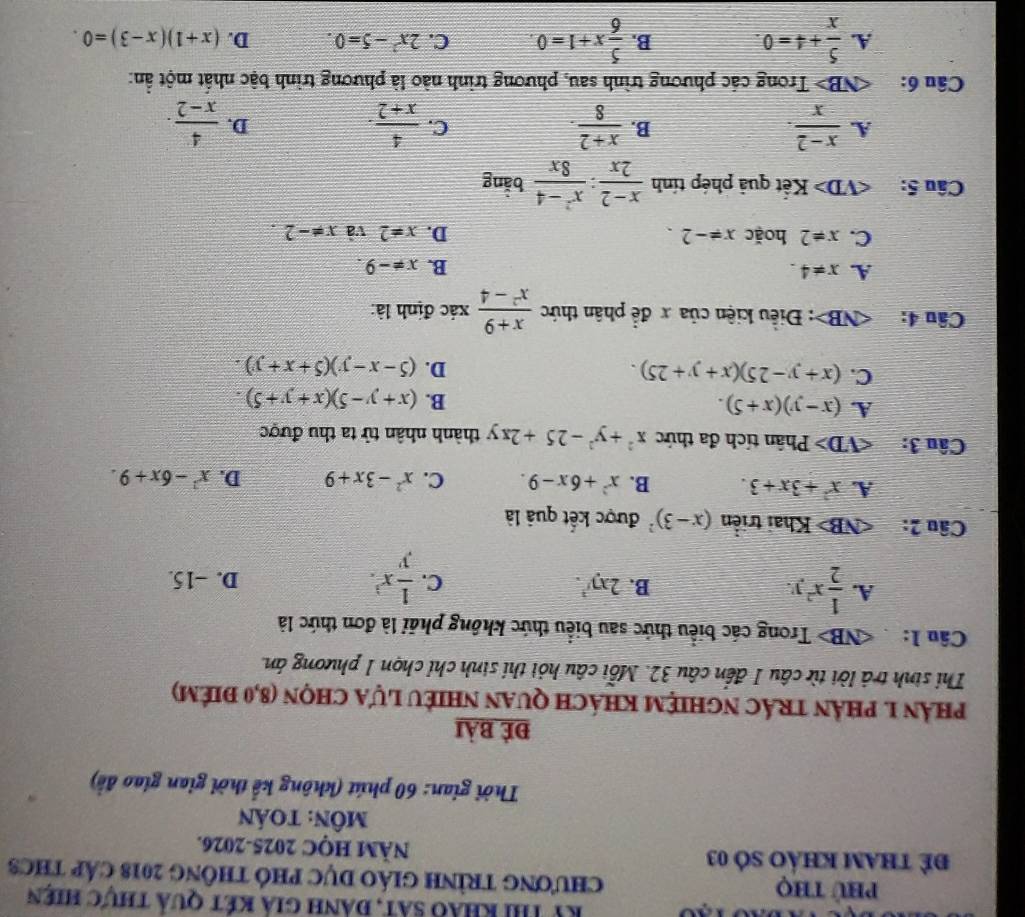 Ky thi khảo sát, đành giả két quả thực hiên
Phú thọ ChươNG TRìNH GIÁO DỤC PHÓ tHÔnG 2018 cáp tHC3
để tham khảo só 03 NÄM HQC 2025-2026.
MôN: toán
Thời gian: 60 phút (không kể thời gian giao đề)
Đẻ bài
phản 1. phản trÁc nghiệM khách quan nhiềU Lựa chọn (8,0 điêm)
Thi sinh trả lời từ câu 1 đến câu 32. Mỗi câu hỏi thí sinh chỉ chọn 1 phương án.
Câu 1:  NB> Trong các biểu thức sau biểu thức không phải là đơn thức là
A.  1/2 x^2y.
B. 2xy^2. C.  1/y x^3. D. -15.
Câu 2: Khai triển (x-3)^2 được kết quả là
A. x^2+3x+3. B. x^2+6x-9. C. x^2-3x+9 D. x^2-6x+9.
Câu 3: Phân tích đa thức x^2+y^2-25+2xy thành nhân tử ta thu được
A. (x-y)(x+5).
B. (x+y-5)(x+y+5).
C. (x+y-25)(x+y+25).
D. (5-x-y)(5+x+y).
Câu 4: : Điều kiện của x để phân thức  (x+9)/x^2-4  xác định là:
A. x!= 4.
B. x!= -9.
C. x!= 2 hoặc x!= -2. D. x=2 và x!= -2.
Câu 5: ∠ VD> Kết quả phép tính  (x-2)/2x : (x^2-4)/8x  bằng
A.  (x-2)/x .  (x+2)/8 .  4/x+2 .  4/x-2 .
B.
C.
D.
Câu 6: 1- D  Trong các phương trình sau, phương trình nào là phương trình bậc nhất một ẩn:
A.  5/x +4=0. B.  5/6 x+1=0. C. 2x^2-5=0. D. (x+1)(x-3)=0.