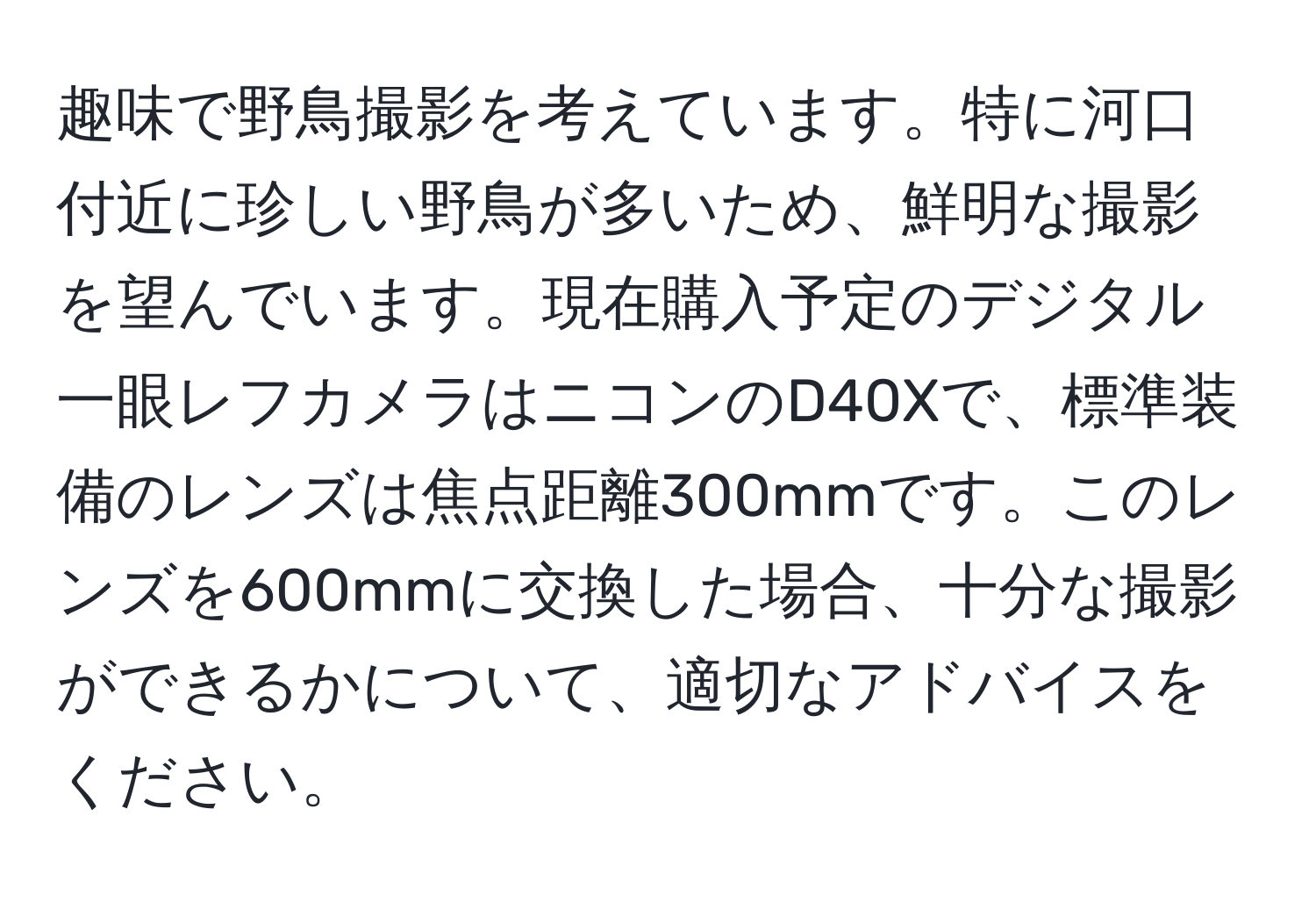 趣味で野鳥撮影を考えています。特に河口付近に珍しい野鳥が多いため、鮮明な撮影を望んでいます。現在購入予定のデジタル一眼レフカメラはニコンのD40Xで、標準装備のレンズは焦点距離300mmです。このレンズを600mmに交換した場合、十分な撮影ができるかについて、適切なアドバイスをください。