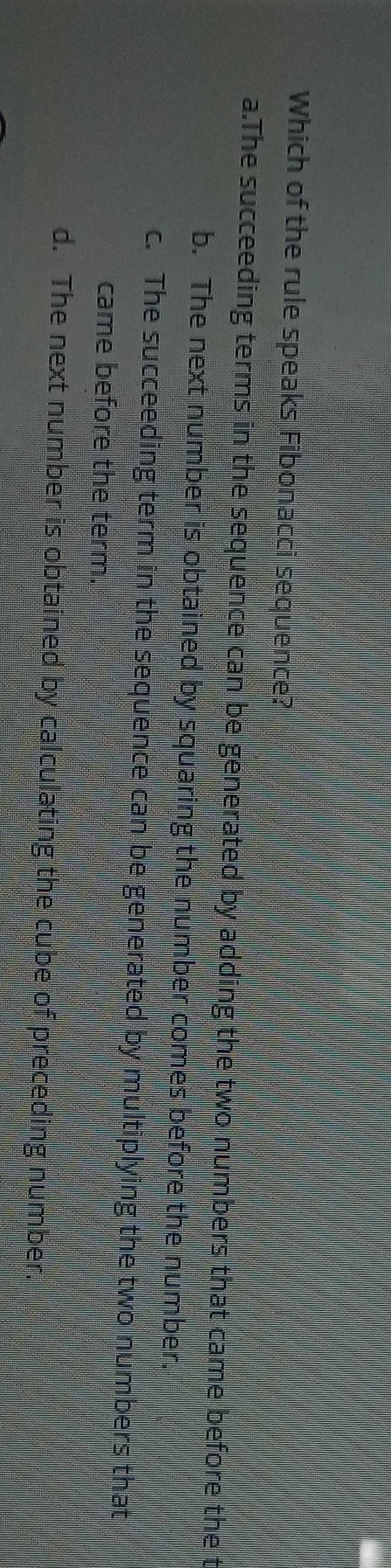 Which of the rule speaks Fibonacci sequence?
a.The succeeding terms in the sequence can be generated by adding the two numbers that came before the
b. The next number is obtained by squaring the number comes before the number.
c. The succeeding term in the sequence can be generated by multiplying the two numbers that
came before the term.
d. The next number is obtained by calculating the cube of preceding number.