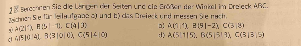 2 × Berechnen Sie die Längen der Seiten und die Größen der Winkel im Dreieck ABC. 
Zeichnen Sie für Teilaufgabe a) und b) das Dreieck und messen Sie nach. 
a) A(2|1), B(5|-1), C(4|3)
b) A(1|1), B(9|-2), C(3|8)
c) A(5|0|4), B(3|0|0), C(5|4|0)
d) A(5|1|5), B(5|5|3), C(3|3|5)