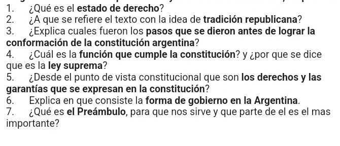 ¿Qué es el estado de derecho? 
2. ¿A que se refiere el texto con la idea de tradición republicana? 
3. £Explica cuales fueron los pasos que se dieron antes de lograr la 
conformación de la constitución argentina? 
4. ¿Cuál es la función que cumple la constitución? y ¿por que se dice 
que es la ley suprema? 
5. ¿Desde el punto de vista constitucional que son los derechos y las 
garantías que se expresan en la constitución? 
6. Explica en que consiste la forma de gobierno en la Argentina. 
7. ¿Qué es el Preámbulo, para que nos sirve y que parte de el es el mas 
importante?