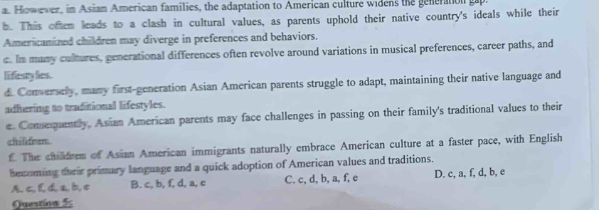 a However, in Asian American families, the adaptation to American culture widens the generation gap.
b. This often leads to a clash in cultural values, as parents uphold their native country's ideals while their
Americanized children may diverge in preferences and behaviors.
c. In many cultures, generational differences often revolve around variations in musical preferences, career paths, and
liffenty lies.
d. Conversely, many first-generation Asian American parents struggle to adapt, maintaining their native language and
adhering to traditional lifestyles.
e. Comemently, Asian American parents may face challenges in passing on their family's traditional values to their
chilum
f The chldrem of Asian American immigrants naturally embrace American culture at a faster pace, with English
becoming their primary language and a quick adoption of American values and traditions.
A. c, f, d, a, b, c B. c, b, f, d, a, c C. c, d, b, a, f, e D. c, a, f, d, b, e
Quertína 5