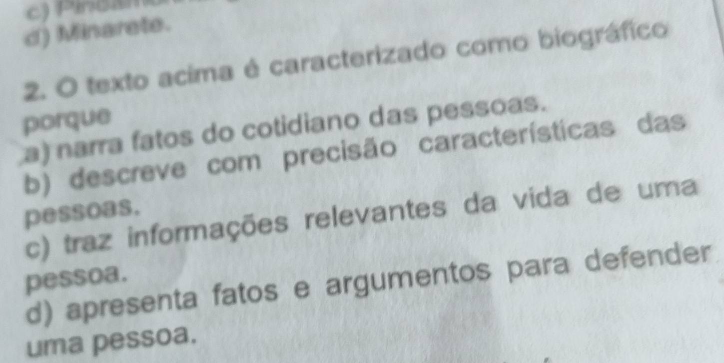 c) Pincam
d) Minarete.
2. O texto acima é caracterizado como biográfico
porque
a) narra fatos do cotidiano das pessoas.
b) descreve com precisão características das
pessoas.
c) traz informações relevantes da vida de uma
pessoa.
d) apresenta fatos e argumentos para defender
uma pessoa.