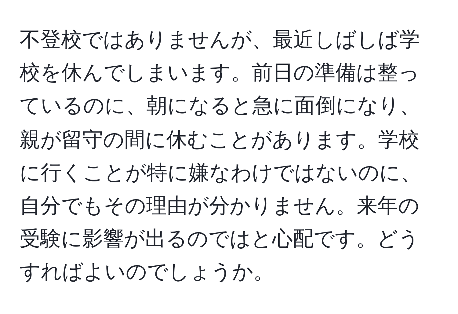 不登校ではありませんが、最近しばしば学校を休んでしまいます。前日の準備は整っているのに、朝になると急に面倒になり、親が留守の間に休むことがあります。学校に行くことが特に嫌なわけではないのに、自分でもその理由が分かりません。来年の受験に影響が出るのではと心配です。どうすればよいのでしょうか。