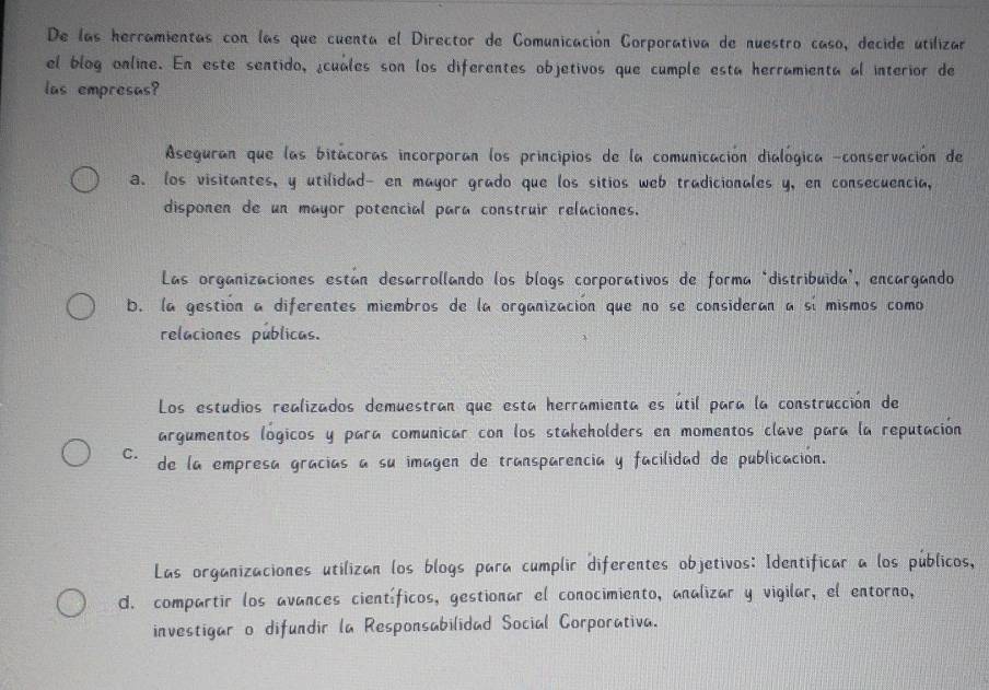 De las herramientas con las que cuenta el Director de Comunicación Corporativa de nuestro caso, decide utilizar
el blog online. En este sentido, ¿cuales son los diferentes objetivos que cumple esta herramienta al interior de
las empresas?
Aseguran que las bitácoras incorporan los principios de la comunicación dialógica -conservación de
a. los visitantes, y utilidad- en mayor grado que los sitios web tradicionales y, en consecuencia,
disponen de un mayor potencial para construir relaciones.
Las organizaciones están desarrollando los blogs corporativos de forma "distribuida", encargando
b. la gestión a diferentes miembros de la organización que no se consideran a sí mismos como
relaciones públicas.
Los estudios realizados demuestran que esta herramienta es útil para la construcción de
argumentos lógicos y para comunicar con los stakeholders en momentos clave para la reputación
C. de la empresa gracías a su imagen de transparencia y facilidad de publicación.
Las organizaciones utilizan los blogs para cumplir diferentes objetivos: Identificar a los públicos,
d. compartir los avances científicos, gestionar el conocimiento, analizar y vigilar, el entorno,
investigar o difundir la Responsabilidad Social Corporativa.