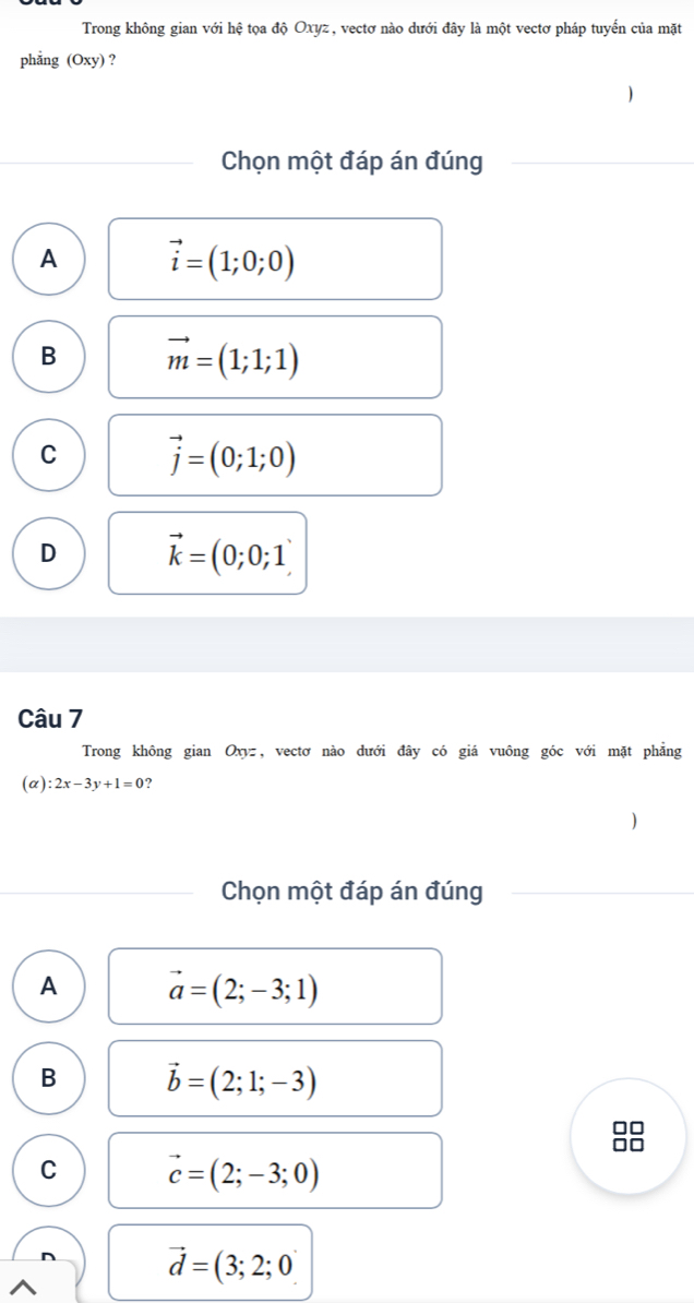 Trong không gian với hệ tọa độ Oxyz, vectơ nào dưới đây là một vectơ pháp tuyến của mặt
phẳng (Oxy) ?
Chọn một đáp án đúng
A vector i=(1;0;0)
B vector m=(1;1;1)
C vector j=(0;1;0)
D vector k=(0;0;1)
Câu 7
Trong không gian Oxyz, vectơ nào dưới đây có giá vuông góc với mặt phẳng
(α) :2x-3y+1=0 ?
1
Chọn một đáp án đúng
A vector a=(2;-3;1)
B vector b=(2;1;-3)
C vector c=(2;-3;0)
vector d=(3;2;0)