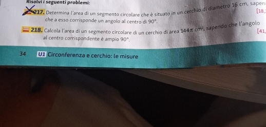 Risolvi i seguenti problemi: 
217. Determina l'area di un segmento circolare che è situato in un cerchio di diametro 16 cm, saper [ 18,i 
che a esso corrisponde un angolo al centro di 90°. 
218. Calcola l'area di un segmento circolare di un cerchin di área 144 π cm², sapendo che l'angolo [ 41, 
al centro corrispondente è ampio 90°. 
34 U1 Circonferenza e cerchio: le misure