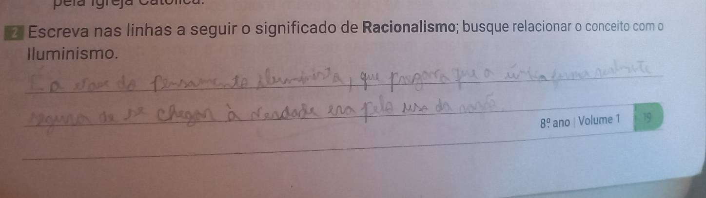 pela Igreja Catolicl 
2 Escreva nas linhas a seguir o significado de Racionalismo; busque relacionar o conceito com o 
Iluminismo. 
_ 
_
8^0. ano | Volume 1 19 
_