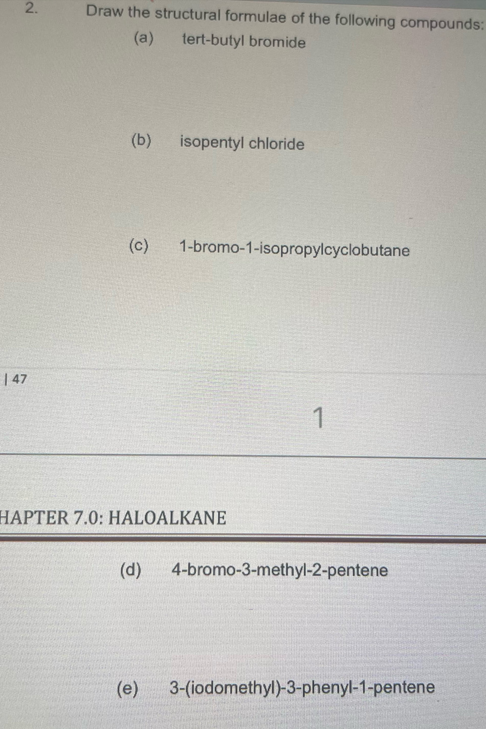 Draw the structural formulae of the following compounds: 
(a) tert-butyl bromide 
(b) isopentyl chloride 
(c) 1 -bromo-1-isopropylcyclobutane 
| 47 
1 
HAPTER 7.0: HALOALKANE 
(d) 4 -bromo- 3 -methyl -2 -pentene 
(e) 3 -(iodomethyl) -3 -phenyl -1 -pentene