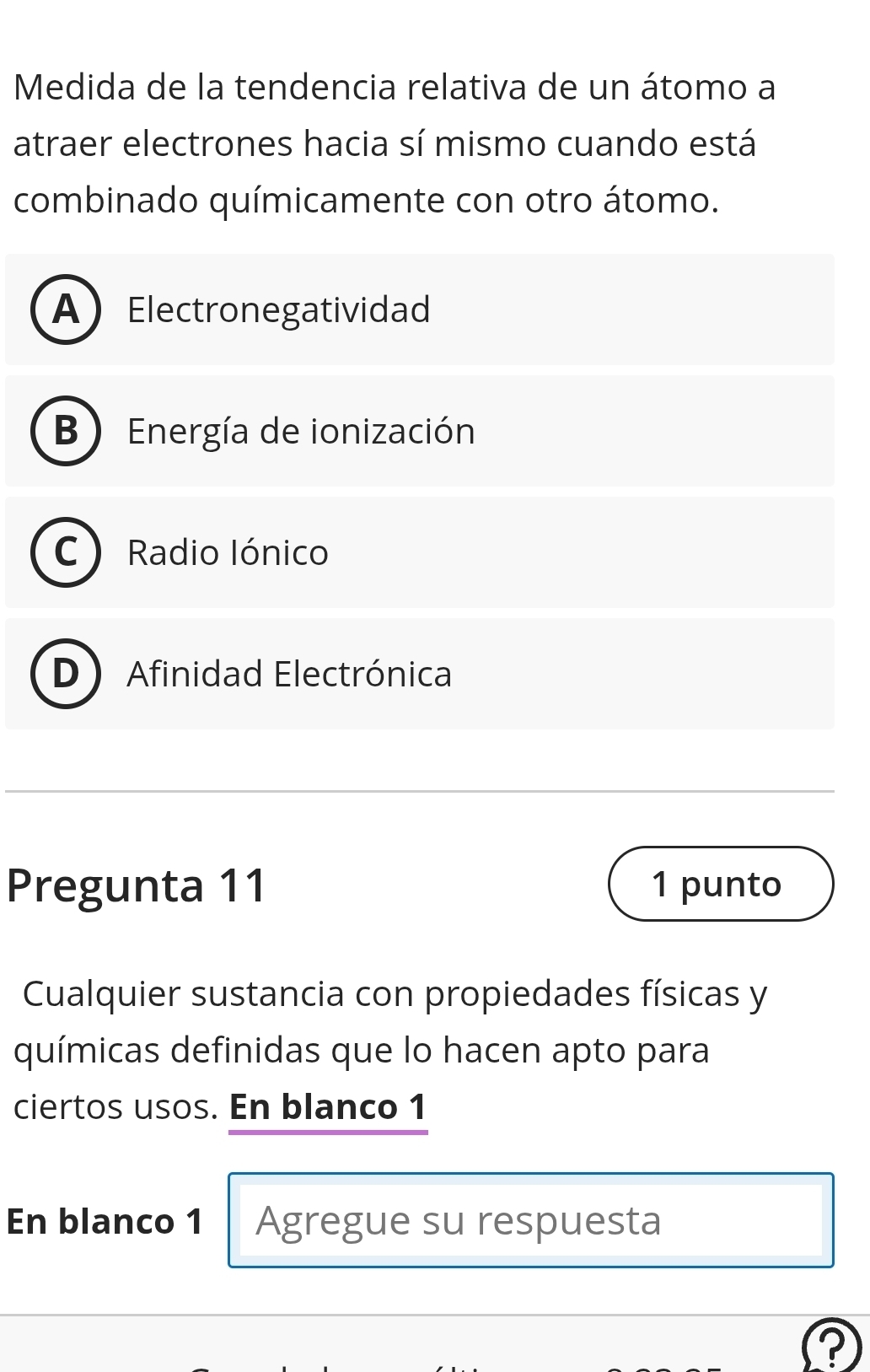 Medida de la tendencia relativa de un átomo a
atraer electrones hacia sí mismo cuando está
combinado químicamente con otro átomo.
AElectronegatividad
B ) Energía de ionización
C) Radio Iónico
D Afinidad Electrónica
Pregunta 11 1 punto
Cualquier sustancia con propiedades físicas y
químicas definidas que lo hacen apto para
ciertos usos. En blanco 1
En blanco 1 Agregue su respuesta