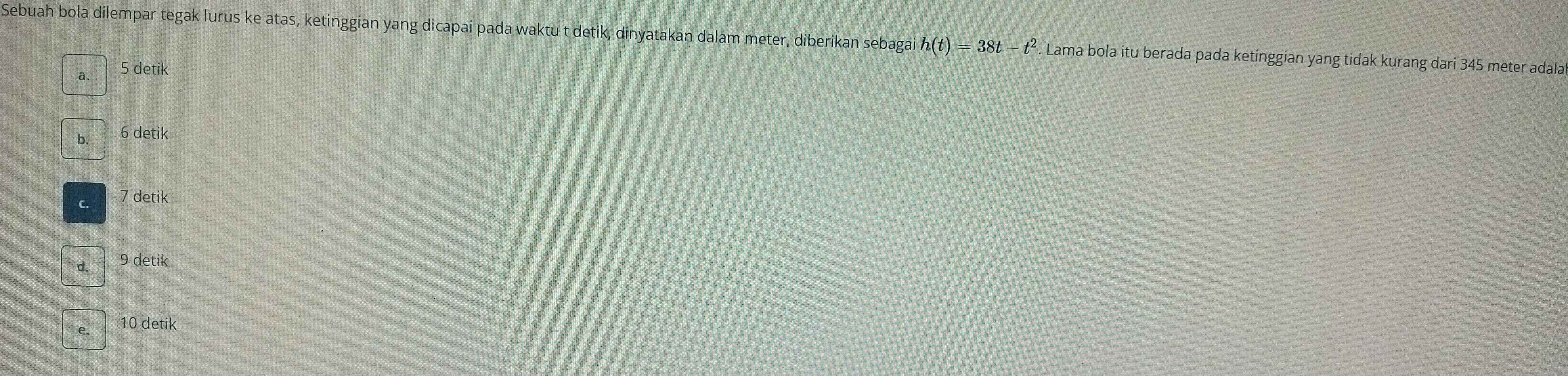 Sebuah bola dilempar tegak lurus ke atas, ketinggian yang dicapai pada waktu t detik, dinyatakan dalam meter, diberikan sebagai h(t)=38t-t^2 Lama bola itu berada pada ketinggian yang tidak kurang dari 345 meter adala
a. 5 detik
b 6 detik
C 7 detik
d. 9 detik
10 detik
e.