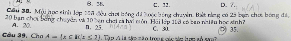 A. 8. B. 38. C. 32. D. 7.
Câu 38. Mỗi học sinh lớp 10B đều chơi bóng đá hoặc bóng chuyền. Biết rằng có 25 bạn chơi bóng đá,
20 bạn chơi bóng chuyền và 10 bạn chơi cả hai môn. Hỏi lớp 10B có bao nhiêu học sinh?
A. 20. B. 25. C. 30. D 35.
Câu 39. Cho A= x∈ R|x≤ 2. Tập A là tập nào trong các tập hợp số sau?