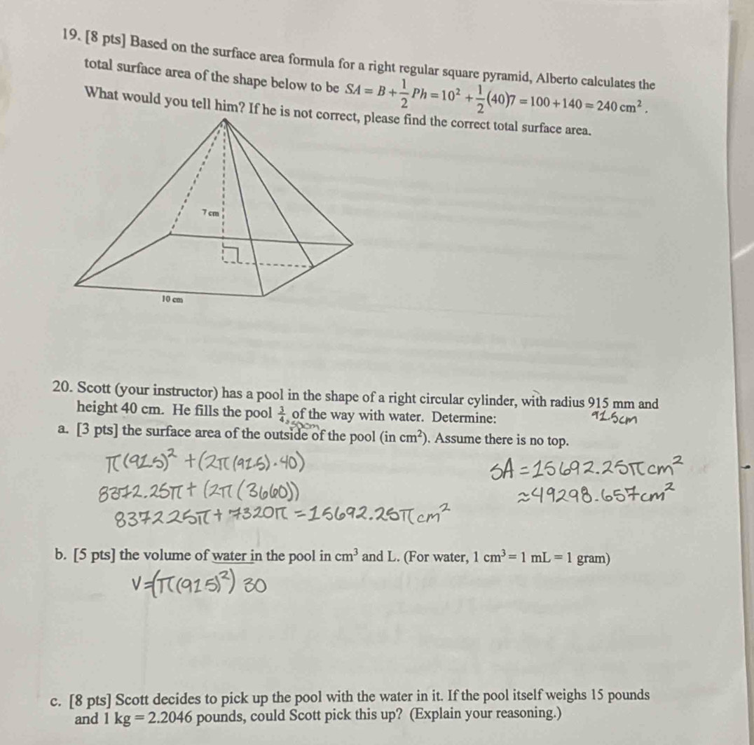 Based on the surface area formula for a right regular square pyramid, Alberto calculates the 
total surface area of the shape below to be SA=B+ 1/2 Ph=10^2+ 1/2 (40)7=100+140=240cm^2. 
What would you tell him? If he i 
20. Scott (your instructor) has a pool in the shape of a right circular cylinder, with radius 915 mm and 
height 40 cm. He fills the pool  3/4  of the way with water. Determine: 
a. [3 pts] the surface area of the outside of the pool (incm^2). Assume there is no top. 
b. [5 pts] the volume of water in the pool in cm^3 and L. (For water, 1cm^3=1mL=1 gram) 
c. [8 pts] Scott decides to pick up the pool with the water in it. If the pool itself weighs 15 pounds
and 1kg=2.2046 pounds, could Scott pick this up? (Explain your reasoning.)