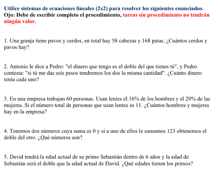 Utilice sistemas de ecuaciones lineales (2x2) para resolver los siguientes enunciados. 
Ojo: Debe de escribir completo el procedimiento, tareas sin procedimiento no tendrán 
ningún valor. 
1. Una granja tiene pavos y cerdos, en total hay 58 cabezas y 168 patas. ¿Cuántos cerdos y 
pavos hay? 
2. Antonio le dice a Pedro: "el dinero que tengo es el doble del que tienes tú", y Pedro 
contesta: "si tú me das seis pesos tendremos los dos la misma cantidad". ¿Cuánto dinero 
tenía cada uno? 
3. En una empresa trabajan 60 personas. Usan lentes el 16% de los hombres y el 20% de las 
mujeres. Si el número total de personas que usan lentes es 11. ¿Cuántos hombres y mujeres 
hay en la empresa? 
4. Tenemos dos números cuya suma es 0 y si a uno de ellos le sumamos 123 obtenemos el 
doble del otro. ¿Qué números son? 
5. David tendrá la edad actual de su primo Sebastián dentro de 6 años y la edad de 
Sebastián será el doble que la edad actual de David. ¿Qué edades tienen los primos?