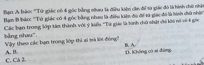 Bạn A bảo: “Tứ giác có 4 góc bằng nhau là điều kiện cần để tứ giác đó là hình chữ nhật
Bạn B bảo: ''Tứ giác có 4 góc bằng nhau là điều kiện đủ để tứ giác đó là hình chữ nhật'
Các bạn trong lớp tán thành với ý kiến “Tứ giác là hình chữ nhật chi khi nó có 4 góc
bằng nhau".
Vậy theo các bạn trong lớp thì ai trả lời đúng?
B. A.
A. B. D. Không có ai đúng.
C. Cả 2.