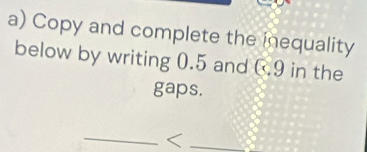 Copy and complete the inequality 
below by writing 0.5 and C9 in the 
gaps. 
__<