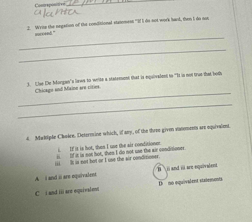 Contrapositive
_
2. Write the negation of the conditional statement “If I do not work hard, then I do not
_
succeed."
_
3. Use De Morgan’s laws to write a statement that is equivalent to “It is not true that both
_
Chicago and Maine are cities.
_
4. Multiple Choice. Determine which, if any, of the three given statements are equivalent.
i. If it is hot, then I use the air conditioner.
ii. If it is not hot, then I do not use the air conditioner.
iii. It is not hot or I use the air conditioner.
A i and ii are equivalent B i and iii are equivalent
C i and iii are equivalent D no equivalent statements