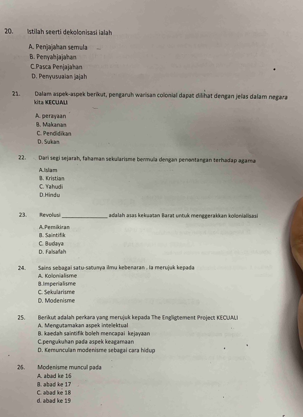 Istilah seerti dekolonisasi ialah
A. Penjajahan semula
B. Penyahjajahan
C.Pasca Penjajahan
D. Penyusuaian jajah
21. Dalam aspek-aspek berikut, pengaruh warisan colonial dapat dilihat dengan jelas dalam negara
kita KECUALI
A. perayaan
B. Makanan
C. Pendidikan
D. Sukan
22. Dari segi sejarah, fahaman sekularisme bermula dengan penentangan terhadap agama
A.Islam
B. Kristian
C. Yahudi
D.Hindu
23. Revolusi _adalah asas kekuatan Barat untuk menggerakkan kolonialisasi
A.Pemikiran
B. Saintifik
C. Budaya
D. Falsafah
24. Sains sebagai satu-satunya ilmu kebenaran . la merujuk kepada
A. Kolonialisme
B.Imperialisme
C. Sekularisme
D. Modenisme
25. Berikut adalah perkara yang merujuk kepada The Engligtement Project KECUALI
A. Mengutamakan aspek intelektual
B. kaedah saintifik boleh mencapai kejayaan
C.pengukuhan pada aspek keagamaan
D. Kemunculan modenisme sebagai cara hidup
26. Modenisme muncul pada
A. abad ke 16
B. abad ke 17
C. abad ke 18
d. abad ke 19