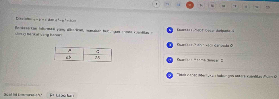 < 12 13 14 15 18 17 18 20
Diketahui o -6=5 dan a^3-b^3=800. 
Berdasarkan informasi yang diberikan, manakah hubungan antara kuantitas p
A Kuantitas Plebih besar daripada Q
dan q benkut yang benar?
B Kuantitas Plebíh kecli daripada Q
Kuantitas P sama dengan Q
C
D Tidak dapat ditentukan hubungan antara kuantitas P dan Q
Soal ini bermasalah? Laporkan