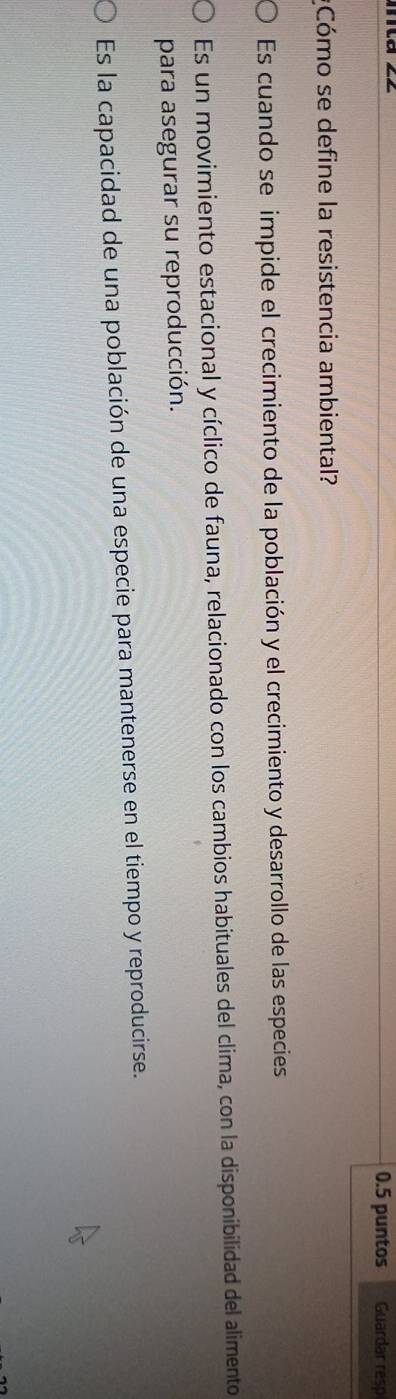 0.5 puntos Guardar resp
*Cómo se define la resistencia ambiental?
Es cuando se impide el crecimiento de la población y el crecimiento y desarrollo de las especies
Es un movimiento estacional y cíclico de fauna, relacionado con los cambios habituales del clima, con la disponibilidad del alimento
para asegurar su reproducción.
Es la capacidad de una población de una especie para mantenerse en el tiempo y reproducirse.