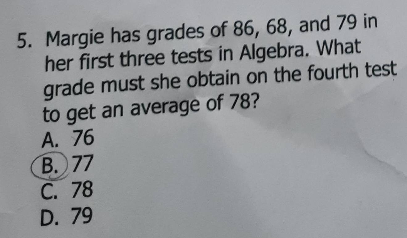 Margie has grades of 86, 68, and 79 in
her first three tests in Algebra. What
grade must she obtain on the fourth test
to get an average of 78?
A. 76
B. 77
C. 78
D. 79