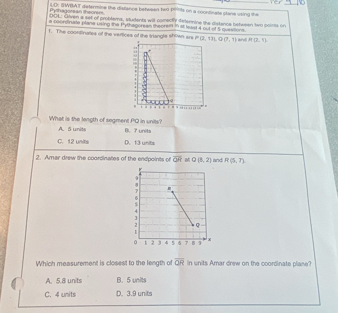 LO: SWBAT determine the distance between two points on a coordinate plane using the
Pythagorean theorem.
DOL: Given a set of problems, students will correctly determine the distance between two points on
a coordinate plane using the Pythagorean theorem in at least 4 out of 5 questions.
1. The coordinates of the vertices of the triangle shown are P(2,13), Q(7,1) and R(2,1).
14
13
12
11
。
9
B
1

2
1 R Q
。 1 3 4 5 6 7 8 9 10 11 1 2 13 14 x
What is the length of segment PQ in units?
A. 5 units B. 7 units
C. 12 units D. 13 units
2. Amar drew the coordinates of the endpoints of overline QR at Q(8,2) and R(5,7). 
Which measurement is closest to the length of overline QR in units Amar drew on the coordinate plane?
A. 5.8 units B. 5 units
C. 4 units D. 3.9 units