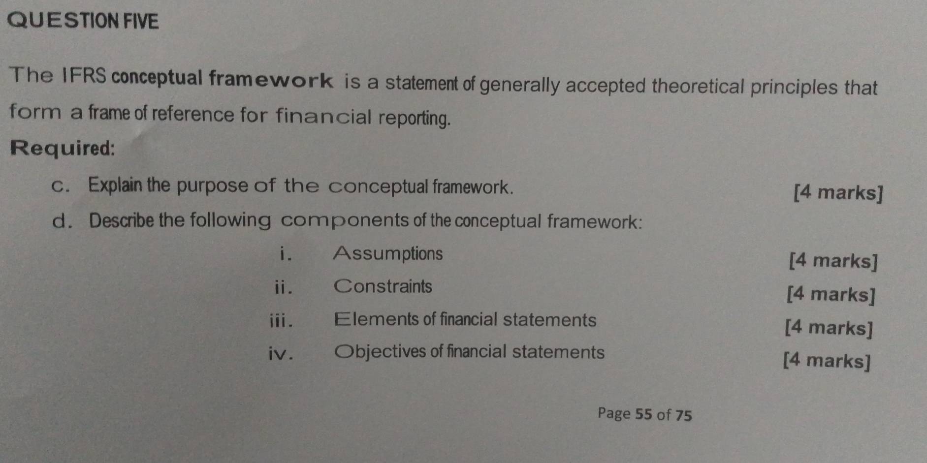 QUESTION FIVE 
The IFRS conceptual framework is a statement of generally accepted theoretical principles that 
form a frame of reference for financial reporting. 
Required: 
c. Explain the purpose of the conceptual framework. [4 marks] 
d. Describe the following components of the conceptual framework: 
i. Assumptions [4 marks] 
ii. Constraints [4 marks] 
i. Elements of financial statements [4 marks] 
iv. Objectives of financial statements [4 marks] 
Page 55 of 75