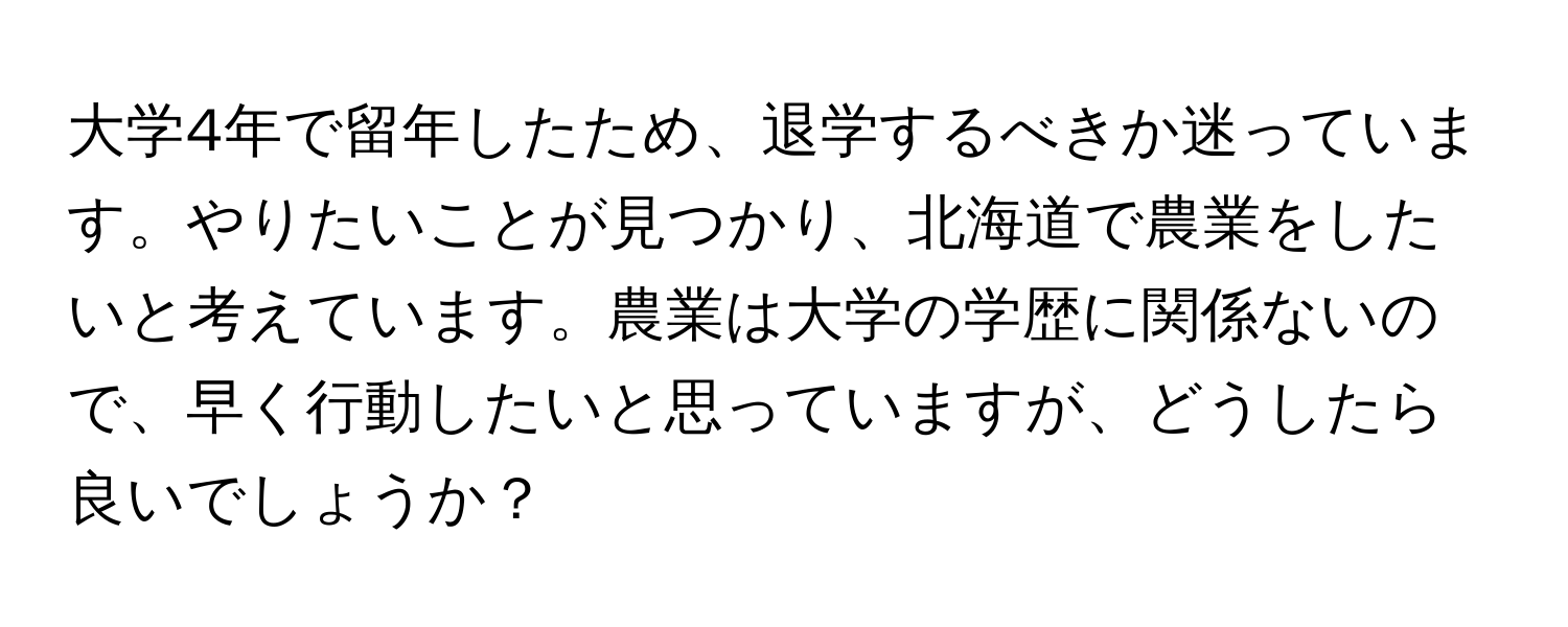 大学4年で留年したため、退学するべきか迷っています。やりたいことが見つかり、北海道で農業をしたいと考えています。農業は大学の学歴に関係ないので、早く行動したいと思っていますが、どうしたら良いでしょうか？