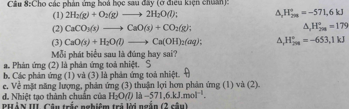 Cho các phản ứng hoá học sau đầy (ở điều kiện chuan): 
(1) 2H_2(g)+O_2(g)to 2H_2O(l);
△ _rH_(298)°=-571,6kJ
(2) CaCO_3(s)to CaO(s)+CO_2(g); △ _rH_(298)°=179
(3) CaO(s)+H_2O(l)to Ca(OH)_2(aq); △ _rH_(298)°=-653, 1kJ
Mỗi phát biểu sau là đúng hay sai? 
a. Phản ứng (2) là phản ứng toả nhiệt. S 
b. Các phản ứng (1) và (3) là phản ứng toả nhiệt. 
c. Về mặt năng lượng, phản ứng (3) thuận lợi hơn phản ứng (1) và (2). 
d. Nhiệt tạo thành chuẩn của H_2O () là -571, 6.kJ.mol^(-1). 
PHẢN III Câu trắc nghiêm trả lời ngắn (2 câu)