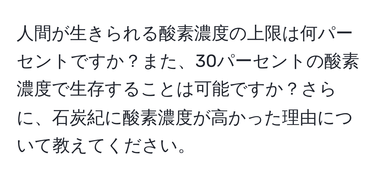 人間が生きられる酸素濃度の上限は何パーセントですか？また、30パーセントの酸素濃度で生存することは可能ですか？さらに、石炭紀に酸素濃度が高かった理由について教えてください。