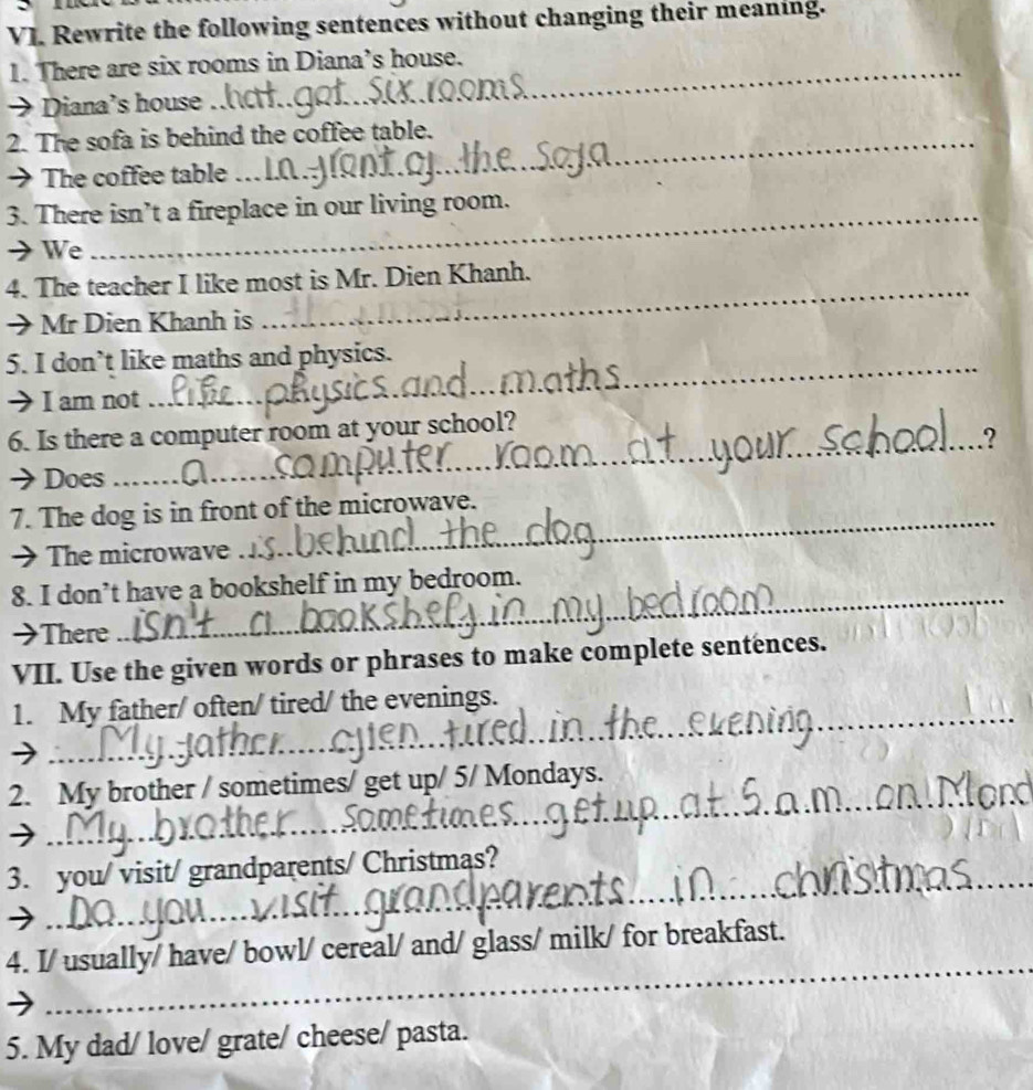 VJ. Rewrite the following sentences without changing their meaning. 
1. There are six rooms in Diana’s house. 
→ Diana’s house 
2. The sofa is behind the coffee table. 
→ The coffee table .. 
3. There isn’t a fireplace in our living room. 
→We 
4. The teacher I like most is Mr. Dien Khanh. 
→Mr Dien Khanh is 
_ 
5. I don’t like maths and physics. 
I am not 
_ 
6. Is there a computer room at your school? 
_.? 
→ Does 
7. The dog is in front of the microwave. 
→ The microwave 
_ 
8. I don’t have a bookshelf in my bedroom. 
→There 
_ 
VII. Use the given words or phrases to make complete sentences. 
1. My father/ often/ tired/ the evenings. 
) 
_ 
_ 
2. My brother / sometimes/ get up/ 5/ Mondays. 
_ 
_ 
3. you/ visit/ grandparents/ Christmas? 
_ 
4. I/ usually/ have/ bowl/ cereal/ and/ glass/ milk/ for breakfast. 
5. My dad/ love/ grate/ cheese/ pasta.