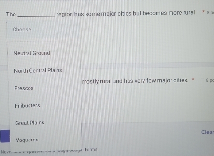 The _region has some major cities but becomes more rural * 8 p
Choose
Neutral Ground
North Central Plains
mostly rural and has very few major cities. *
Frescos 8 pa
Filibusters
Great Plains
Clear
Vaqueros
Never auomit pase moree i ougn doogie Forms.