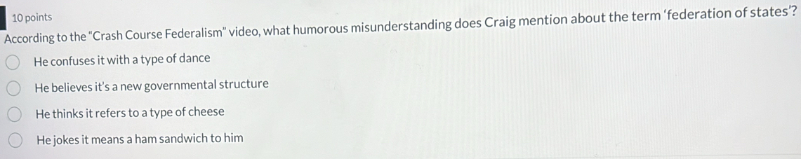 According to the “Crash Course Federalism” video, what humorous misunderstanding does Craig mention about the term ‘federation of states’?
He confuses it with a type of dance
He believes it’s a new governmental structure
He thinks it refers to a type of cheese
He jokes it means a ham sandwich to him